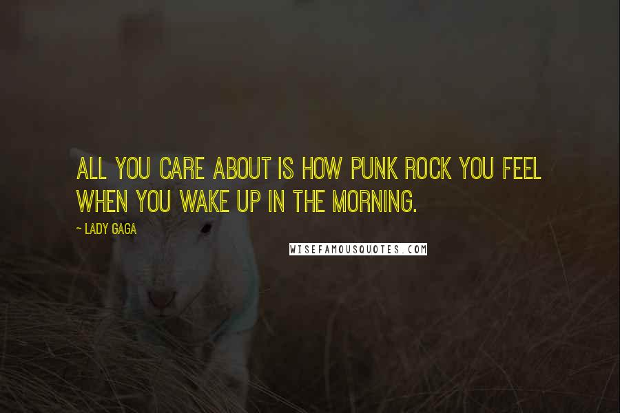 Lady Gaga Quotes: All you care about is how punk rock you feel when you wake up in the morning.