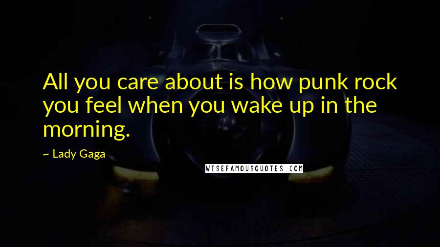 Lady Gaga Quotes: All you care about is how punk rock you feel when you wake up in the morning.
