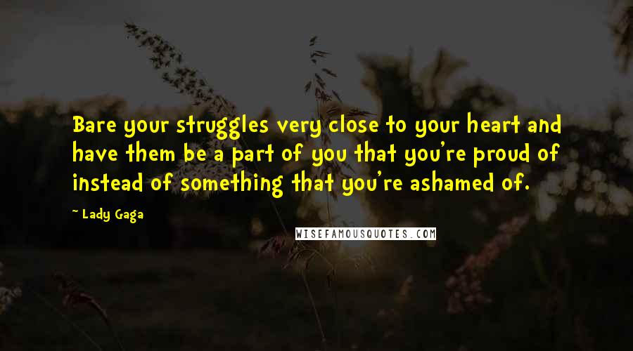 Lady Gaga Quotes: Bare your struggles very close to your heart and have them be a part of you that you're proud of instead of something that you're ashamed of.