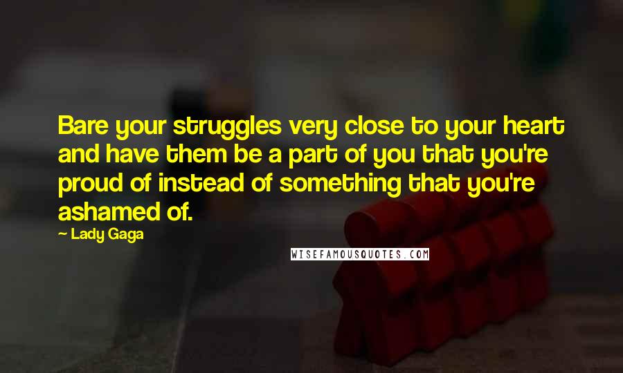 Lady Gaga Quotes: Bare your struggles very close to your heart and have them be a part of you that you're proud of instead of something that you're ashamed of.