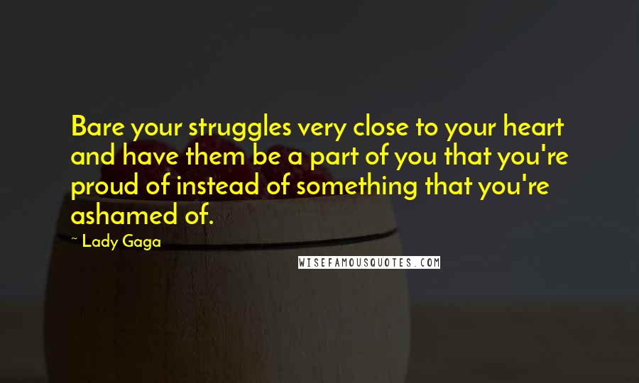Lady Gaga Quotes: Bare your struggles very close to your heart and have them be a part of you that you're proud of instead of something that you're ashamed of.
