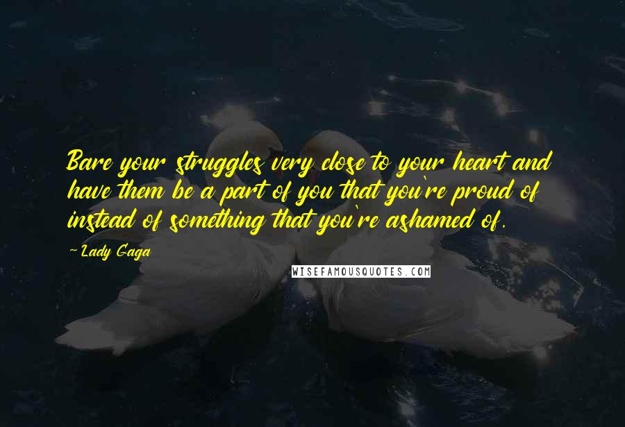 Lady Gaga Quotes: Bare your struggles very close to your heart and have them be a part of you that you're proud of instead of something that you're ashamed of.