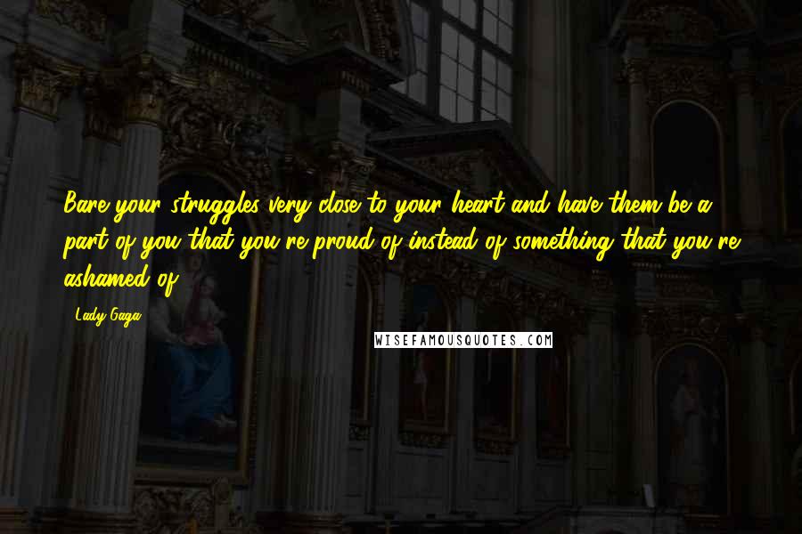Lady Gaga Quotes: Bare your struggles very close to your heart and have them be a part of you that you're proud of instead of something that you're ashamed of.