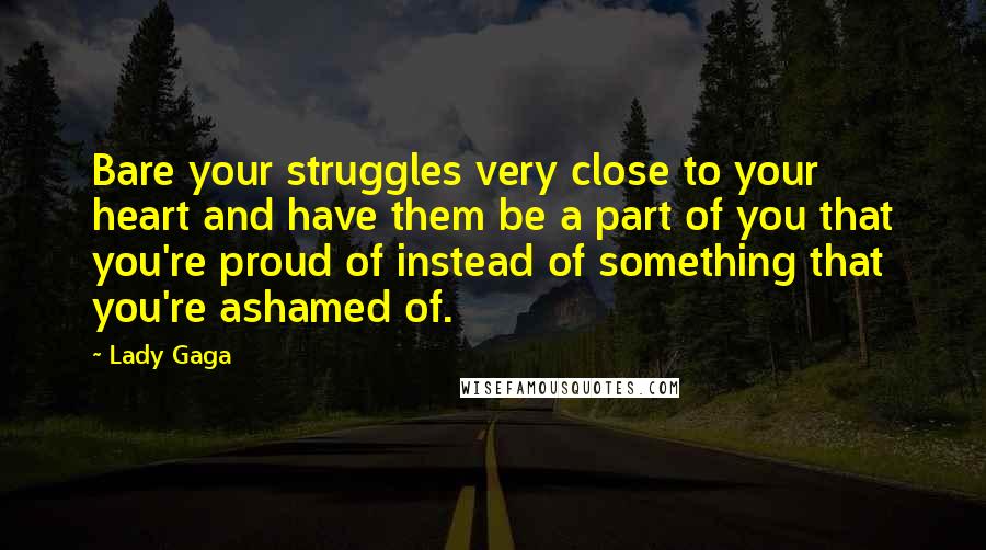 Lady Gaga Quotes: Bare your struggles very close to your heart and have them be a part of you that you're proud of instead of something that you're ashamed of.
