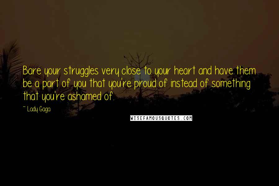 Lady Gaga Quotes: Bare your struggles very close to your heart and have them be a part of you that you're proud of instead of something that you're ashamed of.