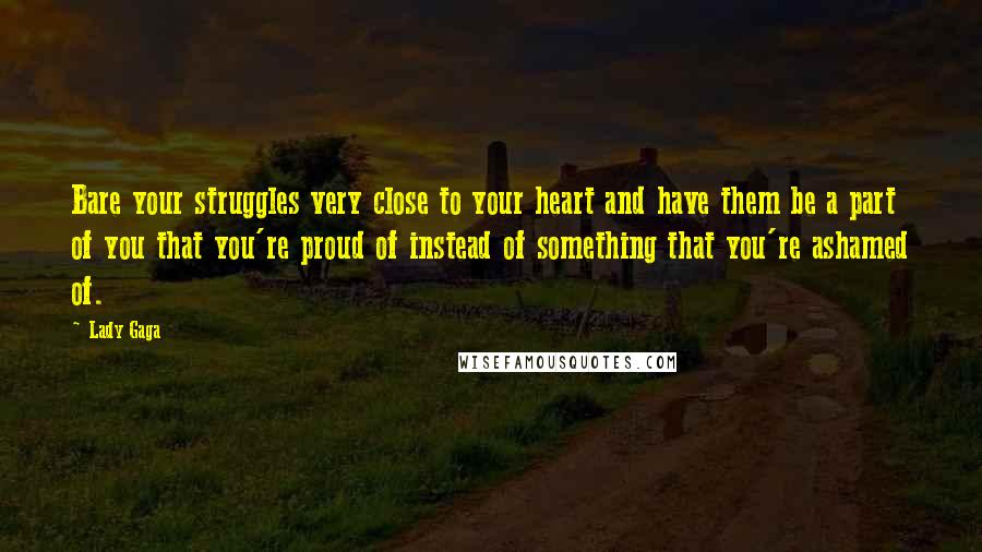 Lady Gaga Quotes: Bare your struggles very close to your heart and have them be a part of you that you're proud of instead of something that you're ashamed of.