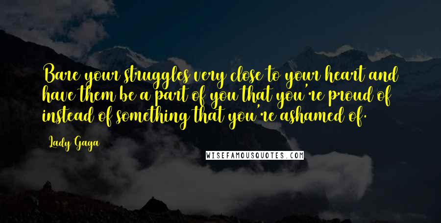 Lady Gaga Quotes: Bare your struggles very close to your heart and have them be a part of you that you're proud of instead of something that you're ashamed of.