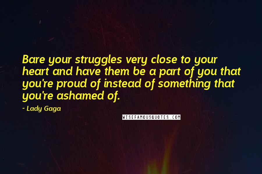 Lady Gaga Quotes: Bare your struggles very close to your heart and have them be a part of you that you're proud of instead of something that you're ashamed of.