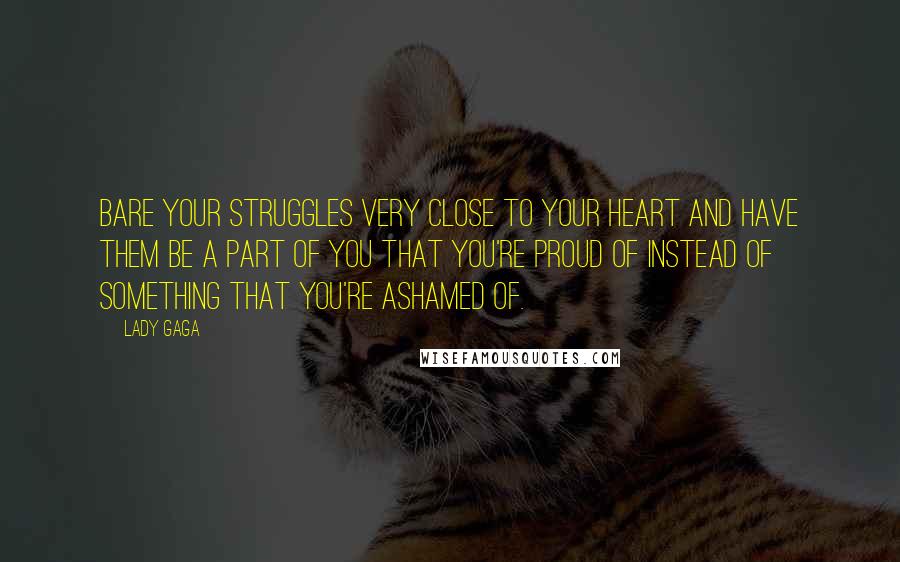 Lady Gaga Quotes: Bare your struggles very close to your heart and have them be a part of you that you're proud of instead of something that you're ashamed of.