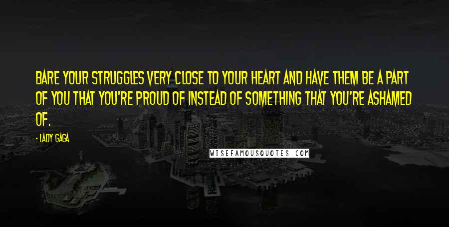 Lady Gaga Quotes: Bare your struggles very close to your heart and have them be a part of you that you're proud of instead of something that you're ashamed of.