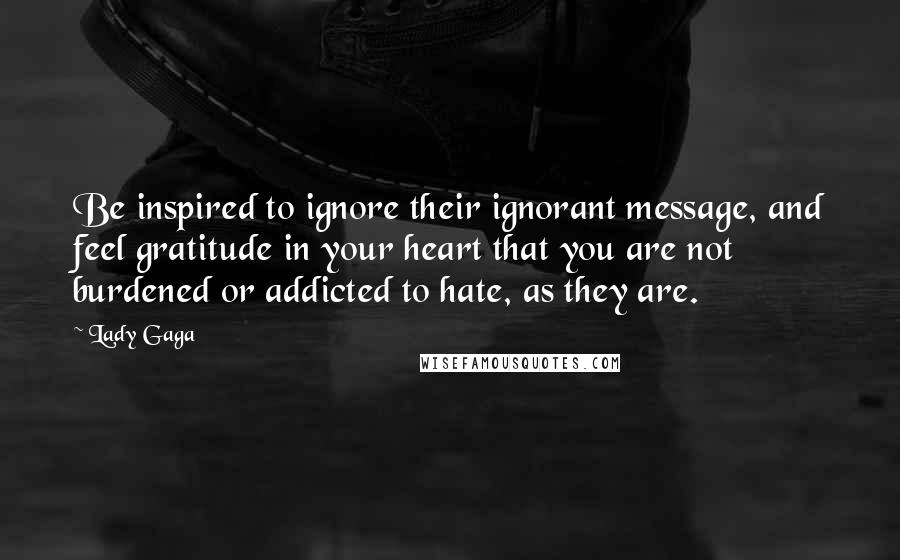 Lady Gaga Quotes: Be inspired to ignore their ignorant message, and feel gratitude in your heart that you are not burdened or addicted to hate, as they are.