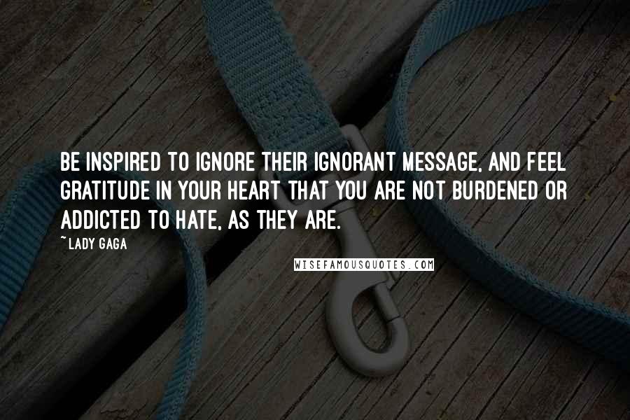 Lady Gaga Quotes: Be inspired to ignore their ignorant message, and feel gratitude in your heart that you are not burdened or addicted to hate, as they are.