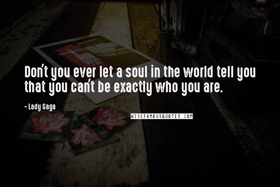 Lady Gaga Quotes: Don't you ever let a soul in the world tell you that you can't be exactly who you are.