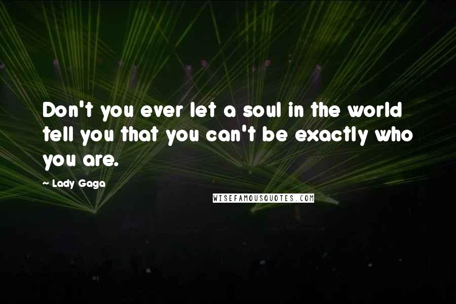 Lady Gaga Quotes: Don't you ever let a soul in the world tell you that you can't be exactly who you are.