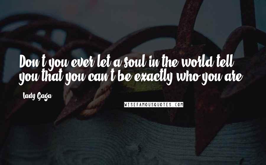 Lady Gaga Quotes: Don't you ever let a soul in the world tell you that you can't be exactly who you are.