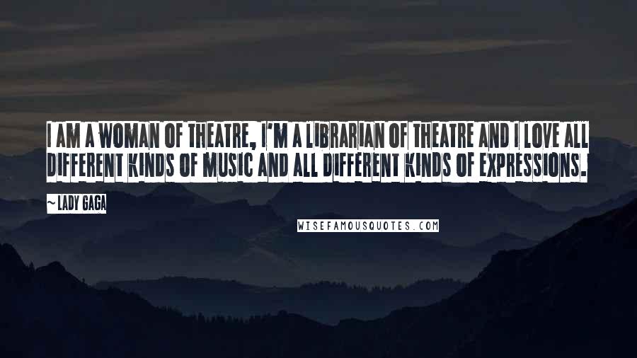 Lady Gaga Quotes: I am a woman of theatre, I'm a librarian of theatre and I love all different kinds of music and all different kinds of expressions.