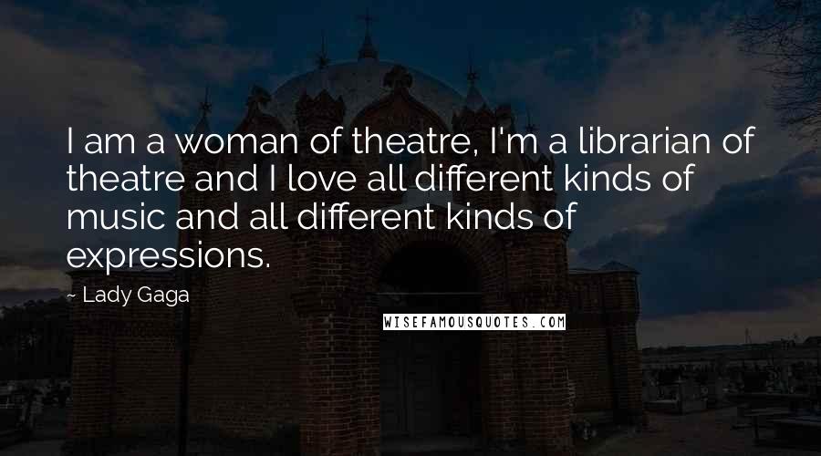 Lady Gaga Quotes: I am a woman of theatre, I'm a librarian of theatre and I love all different kinds of music and all different kinds of expressions.