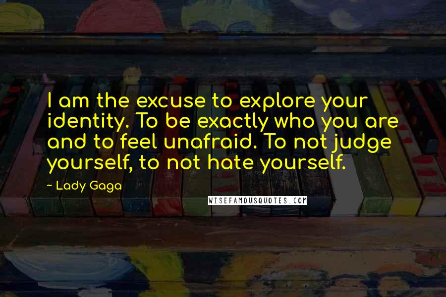 Lady Gaga Quotes: I am the excuse to explore your identity. To be exactly who you are and to feel unafraid. To not judge yourself, to not hate yourself.