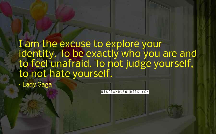 Lady Gaga Quotes: I am the excuse to explore your identity. To be exactly who you are and to feel unafraid. To not judge yourself, to not hate yourself.