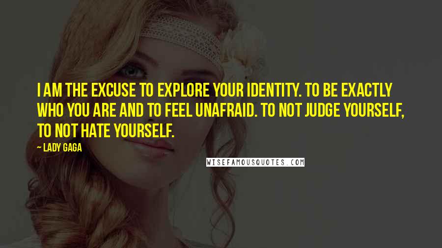 Lady Gaga Quotes: I am the excuse to explore your identity. To be exactly who you are and to feel unafraid. To not judge yourself, to not hate yourself.