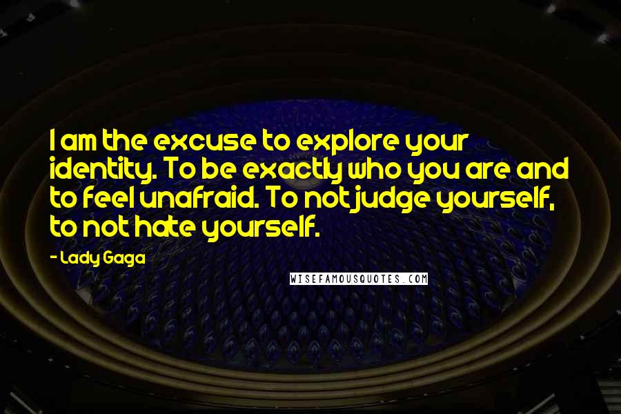 Lady Gaga Quotes: I am the excuse to explore your identity. To be exactly who you are and to feel unafraid. To not judge yourself, to not hate yourself.