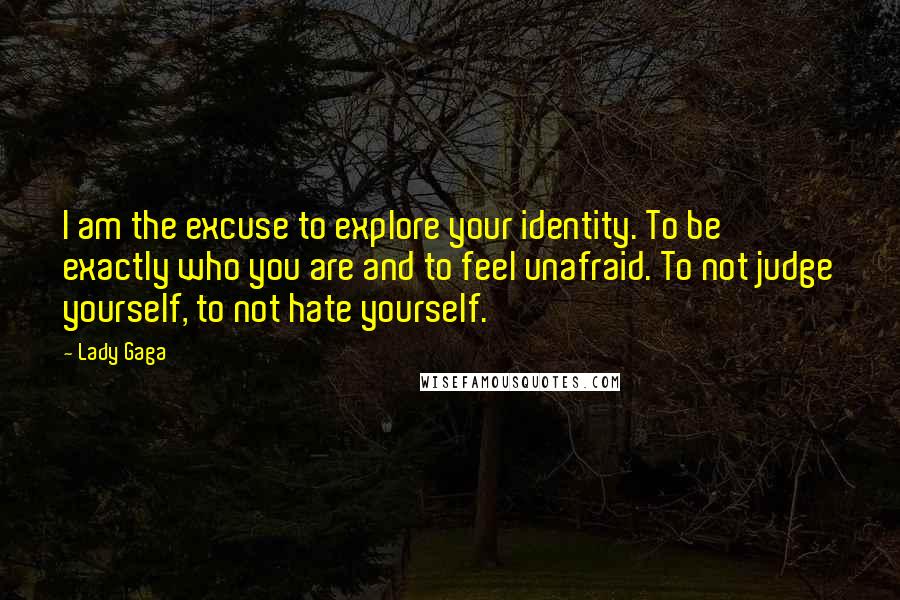 Lady Gaga Quotes: I am the excuse to explore your identity. To be exactly who you are and to feel unafraid. To not judge yourself, to not hate yourself.