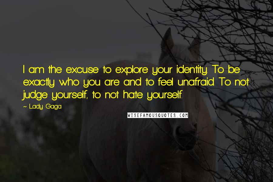 Lady Gaga Quotes: I am the excuse to explore your identity. To be exactly who you are and to feel unafraid. To not judge yourself, to not hate yourself.