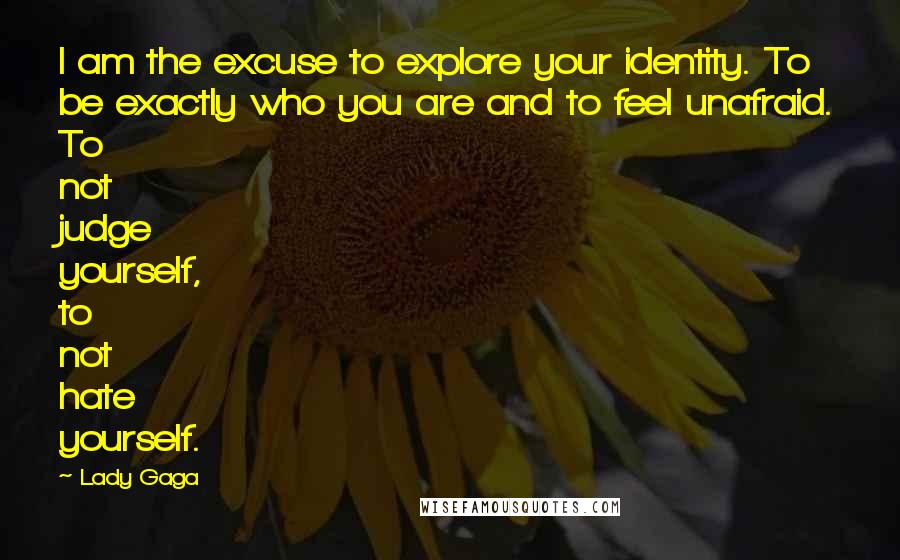 Lady Gaga Quotes: I am the excuse to explore your identity. To be exactly who you are and to feel unafraid. To not judge yourself, to not hate yourself.