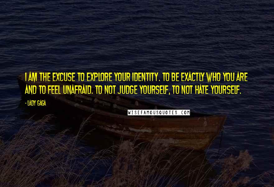 Lady Gaga Quotes: I am the excuse to explore your identity. To be exactly who you are and to feel unafraid. To not judge yourself, to not hate yourself.