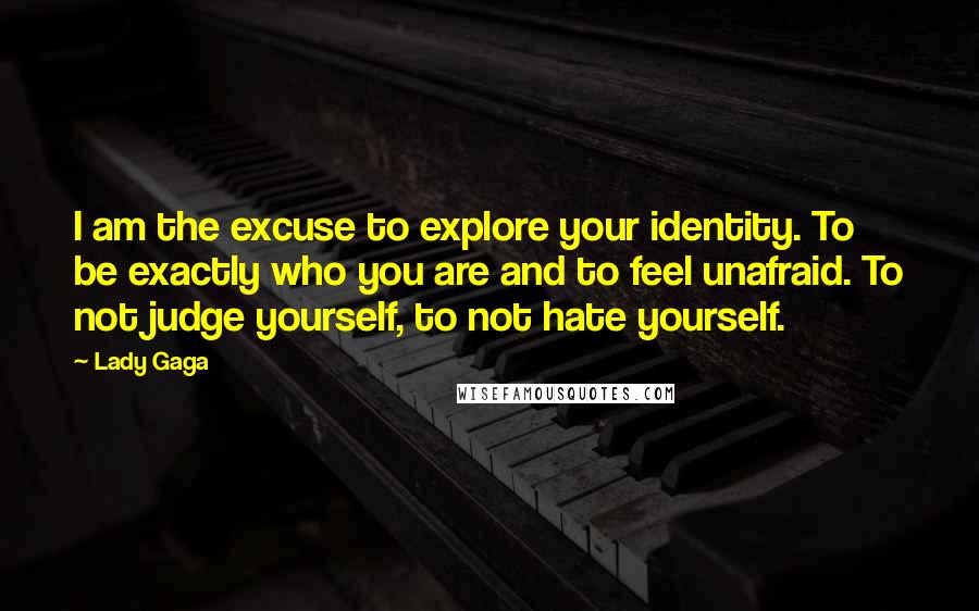 Lady Gaga Quotes: I am the excuse to explore your identity. To be exactly who you are and to feel unafraid. To not judge yourself, to not hate yourself.