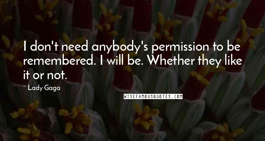 Lady Gaga Quotes: I don't need anybody's permission to be remembered. I will be. Whether they like it or not.