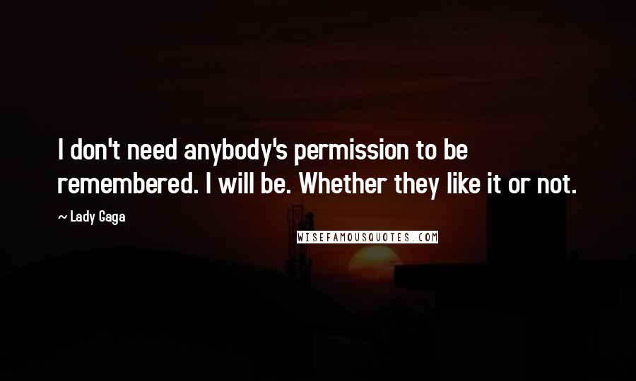 Lady Gaga Quotes: I don't need anybody's permission to be remembered. I will be. Whether they like it or not.