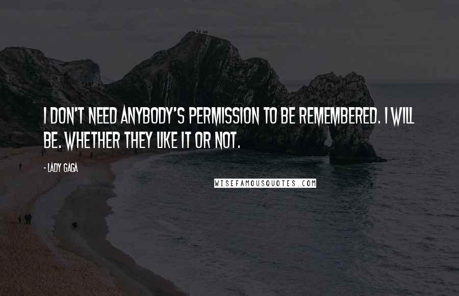 Lady Gaga Quotes: I don't need anybody's permission to be remembered. I will be. Whether they like it or not.