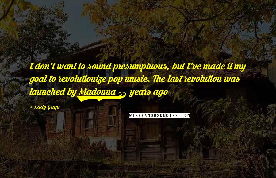 Lady Gaga Quotes: I don't want to sound presumptuous, but I've made it my goal to revolutionize pop music. The last revolution was launched by Madonna 25 years ago