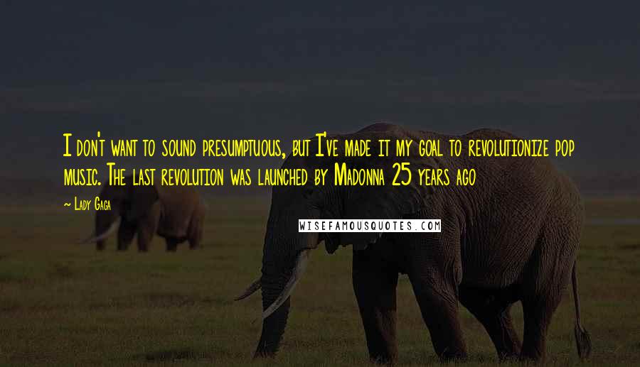 Lady Gaga Quotes: I don't want to sound presumptuous, but I've made it my goal to revolutionize pop music. The last revolution was launched by Madonna 25 years ago