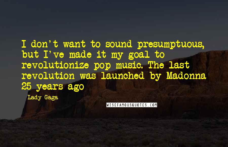 Lady Gaga Quotes: I don't want to sound presumptuous, but I've made it my goal to revolutionize pop music. The last revolution was launched by Madonna 25 years ago