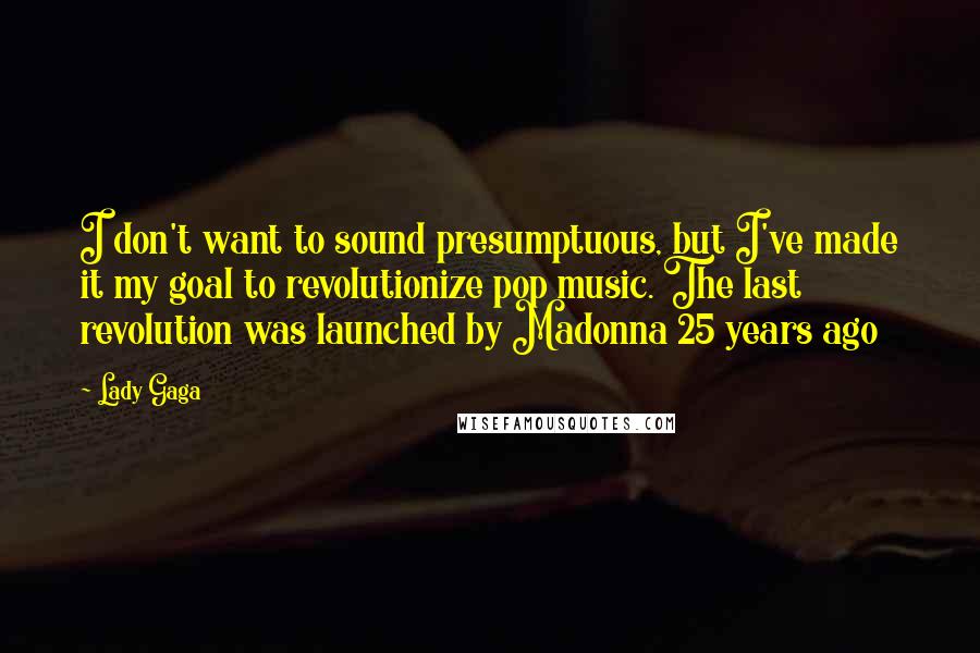 Lady Gaga Quotes: I don't want to sound presumptuous, but I've made it my goal to revolutionize pop music. The last revolution was launched by Madonna 25 years ago