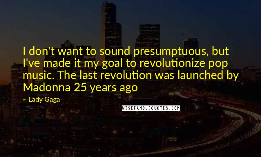 Lady Gaga Quotes: I don't want to sound presumptuous, but I've made it my goal to revolutionize pop music. The last revolution was launched by Madonna 25 years ago