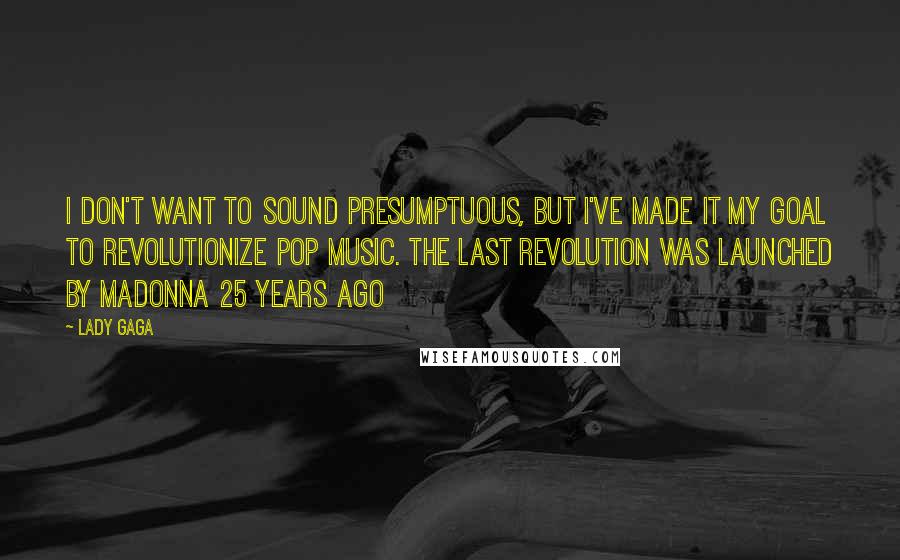 Lady Gaga Quotes: I don't want to sound presumptuous, but I've made it my goal to revolutionize pop music. The last revolution was launched by Madonna 25 years ago