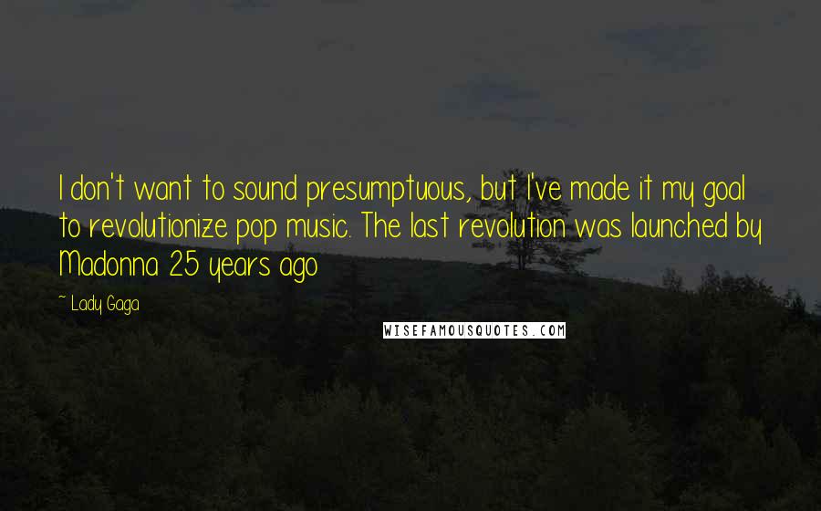 Lady Gaga Quotes: I don't want to sound presumptuous, but I've made it my goal to revolutionize pop music. The last revolution was launched by Madonna 25 years ago