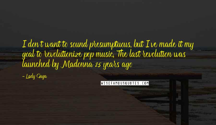 Lady Gaga Quotes: I don't want to sound presumptuous, but I've made it my goal to revolutionize pop music. The last revolution was launched by Madonna 25 years ago