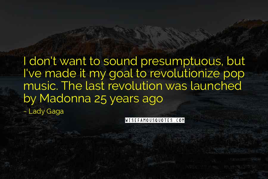 Lady Gaga Quotes: I don't want to sound presumptuous, but I've made it my goal to revolutionize pop music. The last revolution was launched by Madonna 25 years ago