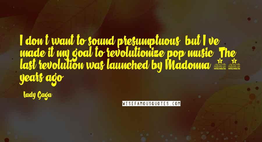 Lady Gaga Quotes: I don't want to sound presumptuous, but I've made it my goal to revolutionize pop music. The last revolution was launched by Madonna 25 years ago