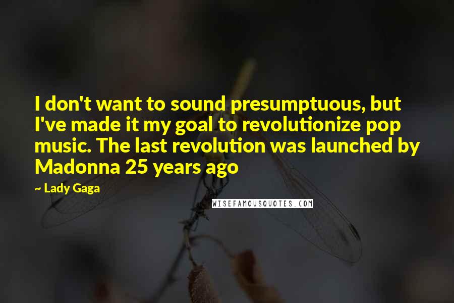 Lady Gaga Quotes: I don't want to sound presumptuous, but I've made it my goal to revolutionize pop music. The last revolution was launched by Madonna 25 years ago