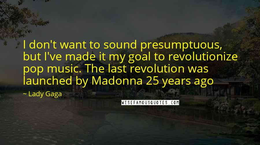 Lady Gaga Quotes: I don't want to sound presumptuous, but I've made it my goal to revolutionize pop music. The last revolution was launched by Madonna 25 years ago