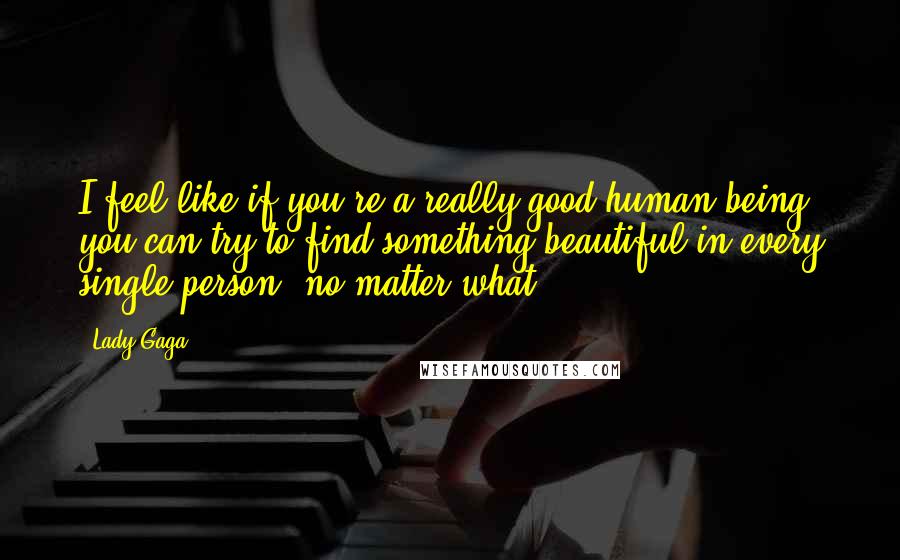 Lady Gaga Quotes: I feel like if you're a really good human being, you can try to find something beautiful in every single person, no matter what.