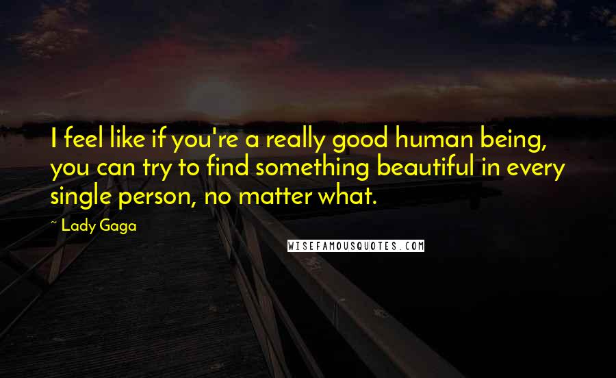 Lady Gaga Quotes: I feel like if you're a really good human being, you can try to find something beautiful in every single person, no matter what.