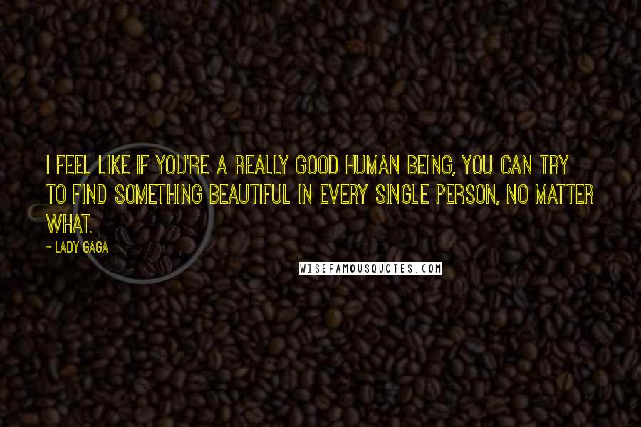 Lady Gaga Quotes: I feel like if you're a really good human being, you can try to find something beautiful in every single person, no matter what.