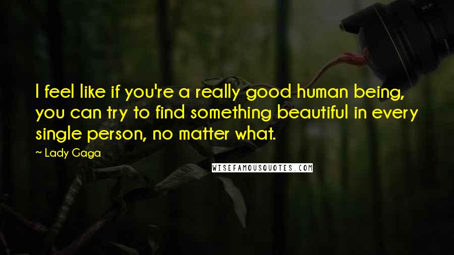 Lady Gaga Quotes: I feel like if you're a really good human being, you can try to find something beautiful in every single person, no matter what.