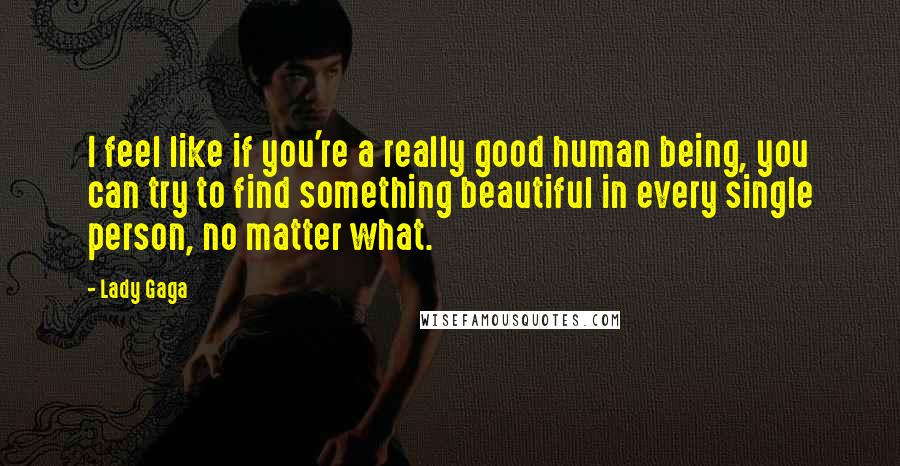 Lady Gaga Quotes: I feel like if you're a really good human being, you can try to find something beautiful in every single person, no matter what.